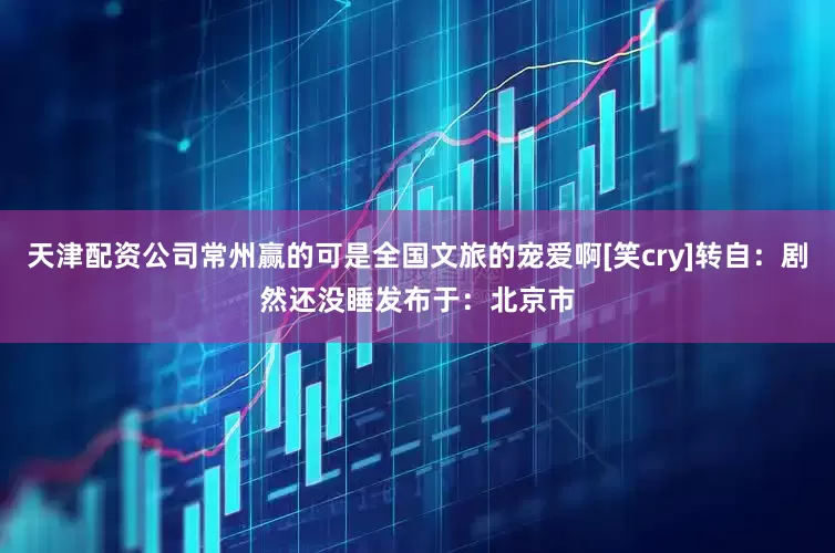 天津配资公司常州赢的可是全国文旅的宠爱啊[笑cry]转自：剧然还没睡发布于：北京市