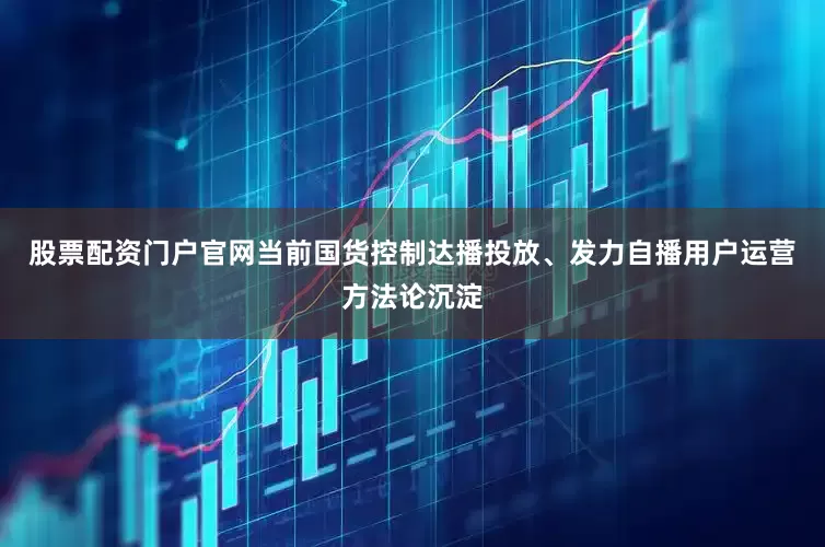 股票配资门户官网当前国货控制达播投放、发力自播用户运营方法论沉淀
