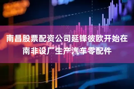 南昌股票配资公司延锋彼欧开始在南非设厂生产汽车零配件