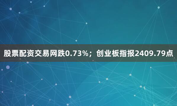 股票配资交易网跌0.73%；创业板指报2409.79点