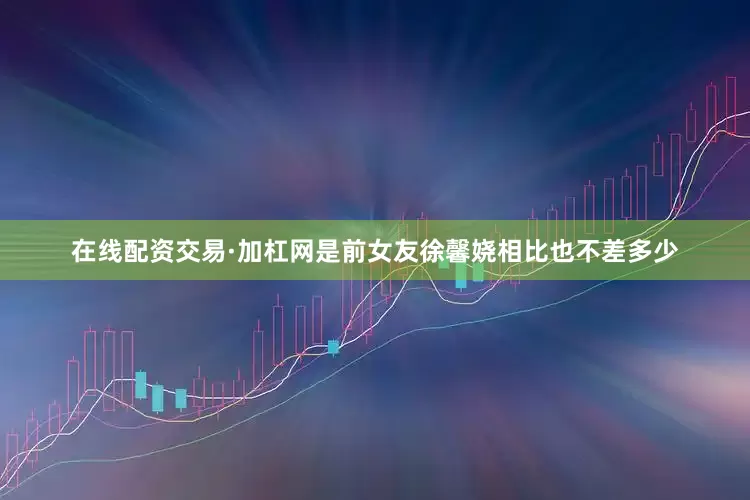在线配资交易·加杠网是前女友徐馨娆相比也不差多少