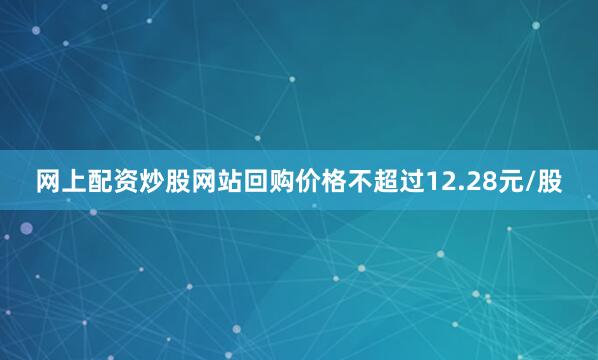 网上配资炒股网站回购价格不超过12.28元/股