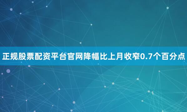 正规股票配资平台官网降幅比上月收窄0.7个百分点